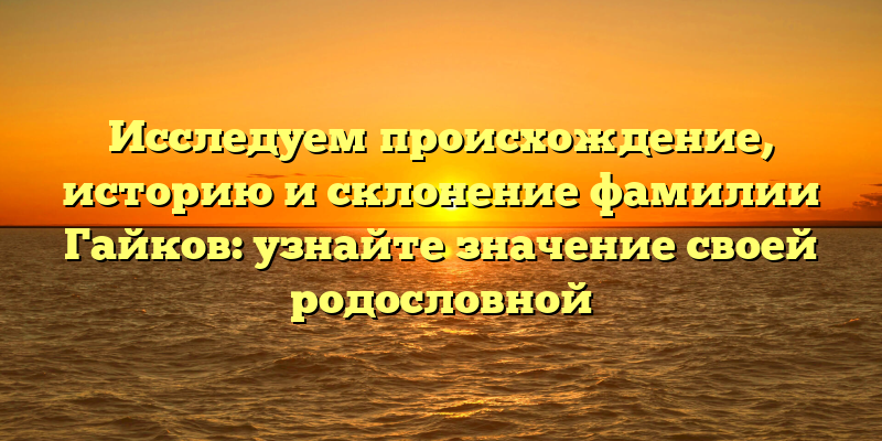 Исследуем происхождение, историю и склонение фамилии Гайков: узнайте значение своей родословной