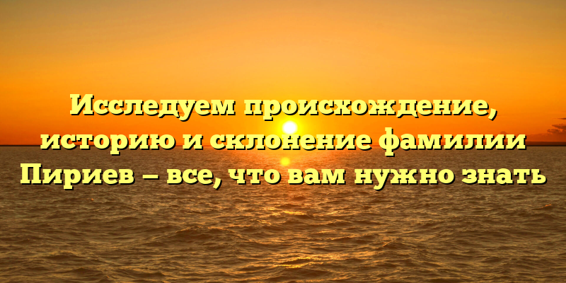 Исследуем происхождение, историю и склонение фамилии Пириев — все, что вам нужно знать
