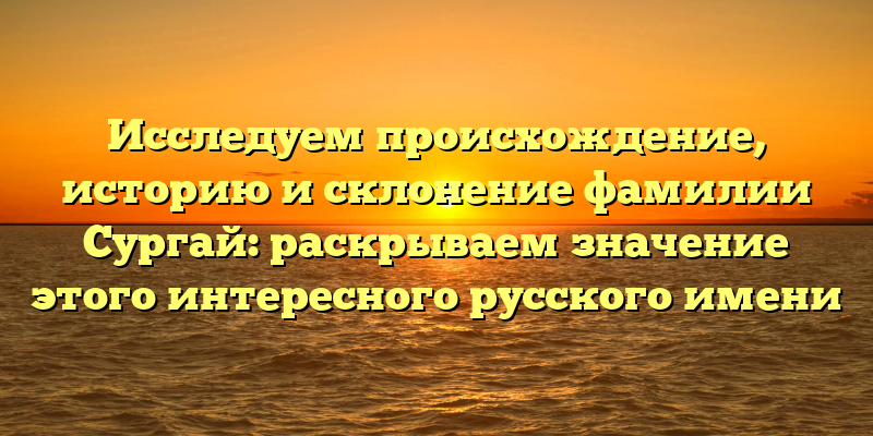 Исследуем происхождение, историю и склонение фамилии Сургай: раскрываем значение этого интересного русского имени
