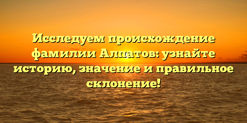 Исследуем происхождение фамилии Алпатов: узнайте историю, значение и правильное склонение!