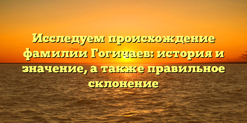 Исследуем происхождение фамилии Гогичаев: история и значение, а также правильное склонение