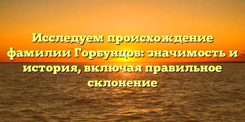 Исследуем происхождение фамилии Горбунцов: значимость и история, включая правильное склонение