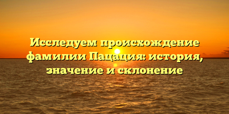 Исследуем происхождение фамилии Пацация: история, значение и склонение