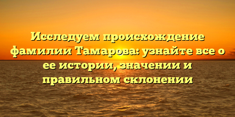 Исследуем происхождение фамилии Тамарова: узнайте все о ее истории, значении и правильном склонении