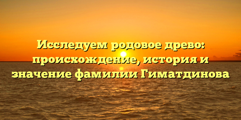 Исследуем родовое древо: происхождение, история и значение фамилии Гиматдинова