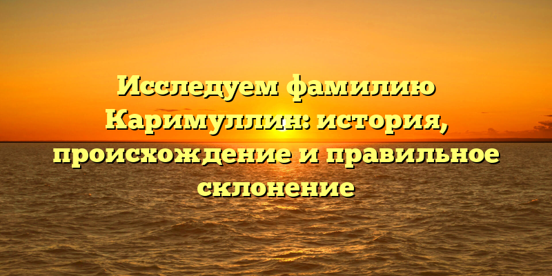 Исследуем фамилию Каримуллин: история, происхождение и правильное склонение