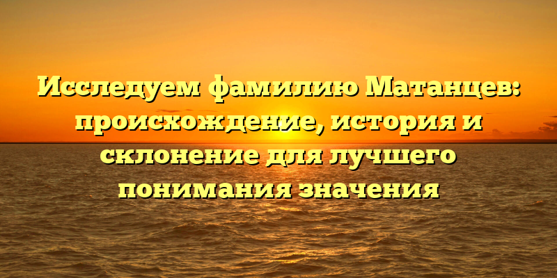 Исследуем фамилию Матанцев: происхождение, история и склонение для лучшего понимания значения