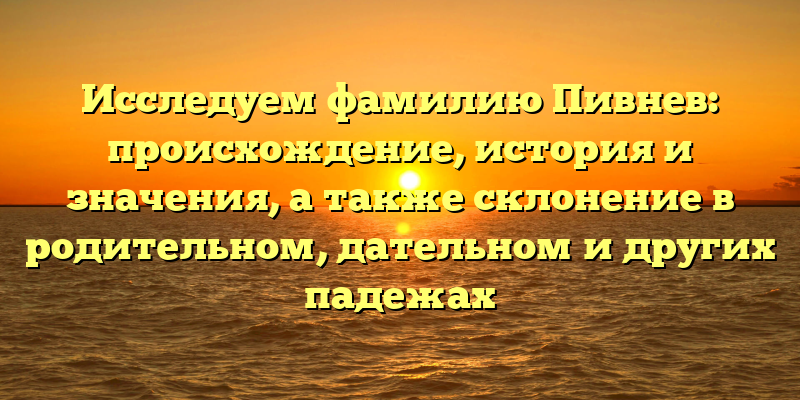 Исследуем фамилию Пивнев: происхождение, история и значения, а также склонение в родительном, дательном и других падежах