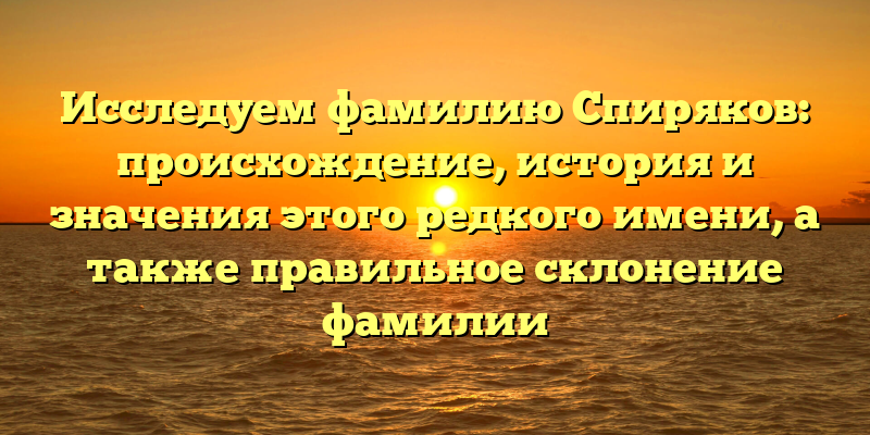 Исследуем фамилию Спиряков: происхождение, история и значения этого редкого имени, а также правильное склонение фамилии