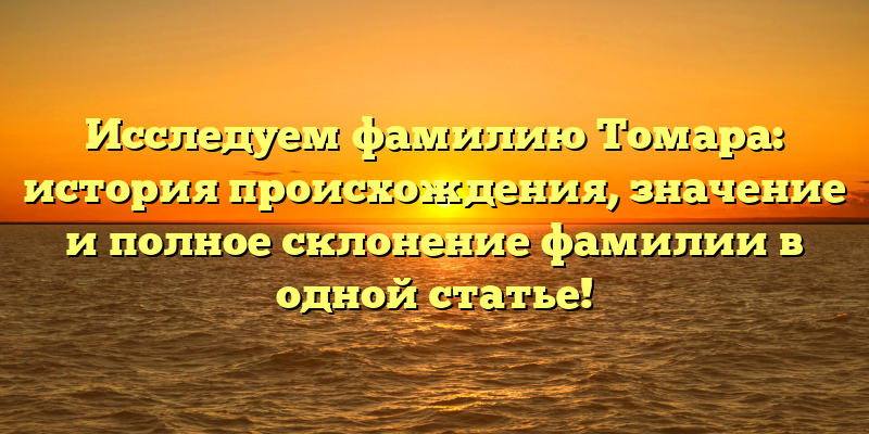 Исследуем фамилию Томара: история происхождения, значение и полное склонение фамилии в одной статье!