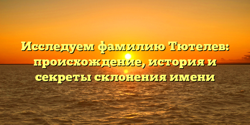 Исследуем фамилию Тютелев: происхождение, история и секреты склонения имени