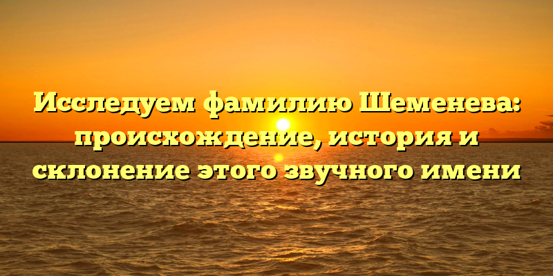 Исследуем фамилию Шеменева: происхождение, история и склонение этого звучного имени