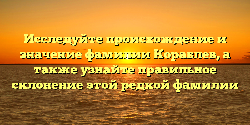 Исследуйте происхождение и значение фамилии Кораблев, а также узнайте правильное склонение этой редкой фамилии
