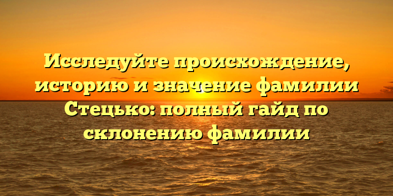 Исследуйте происхождение, историю и значение фамилии Стецько: полный гайд по склонению фамилии