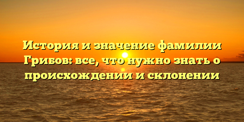 История и значение фамилии Грибов: все, что нужно знать о происхождении и склонении