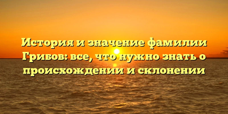 История и значение фамилии Грибов: все, что нужно знать о происхождении и склонении