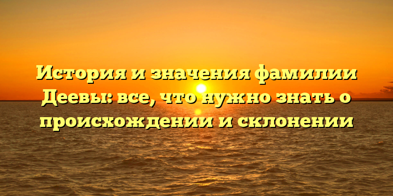 История и значения фамилии Деевы: все, что нужно знать о происхождении и склонении