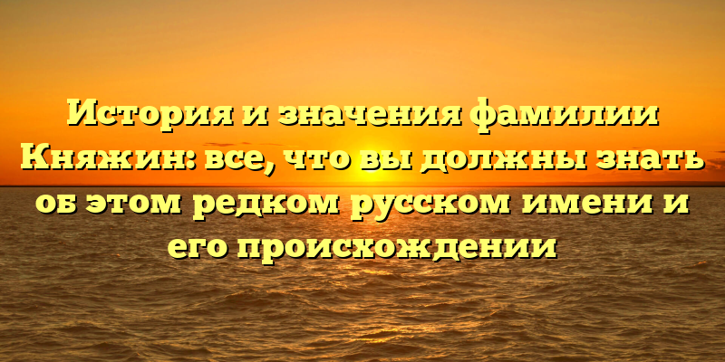 История и значения фамилии Княжин: все, что вы должны знать об этом редком русском имени и его происхождении