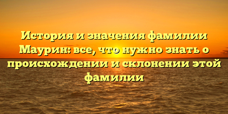 История и значения фамилии Маурин: все, что нужно знать о происхождении и склонении этой фамилии