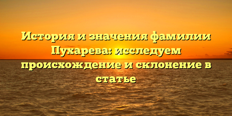 История и значения фамилии Пухарева: исследуем происхождение и склонение в статье