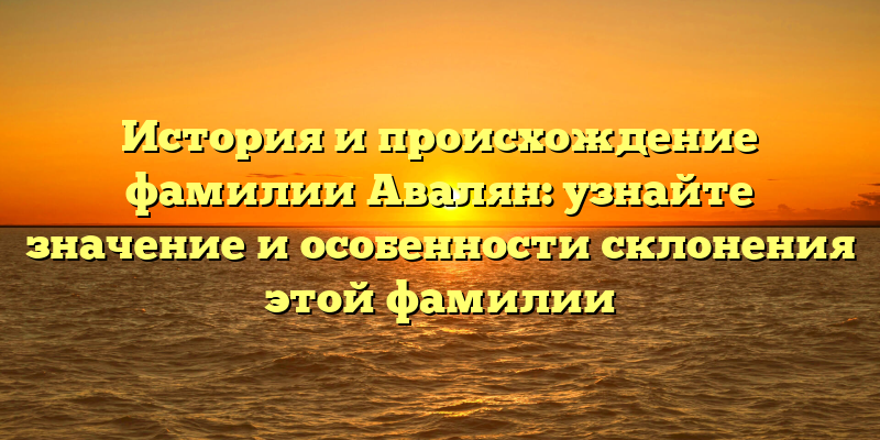 История и происхождение фамилии Авалян: узнайте значение и особенности склонения этой фамилии
