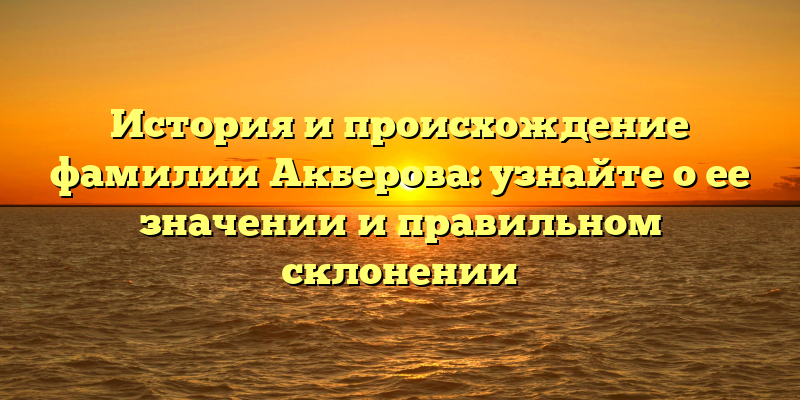 История и происхождение фамилии Акберова: узнайте о ее значении и правильном склонении