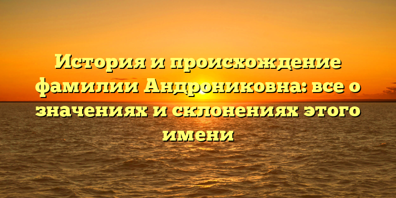 История и происхождение фамилии Андрониковна: все о значениях и склонениях этого имени