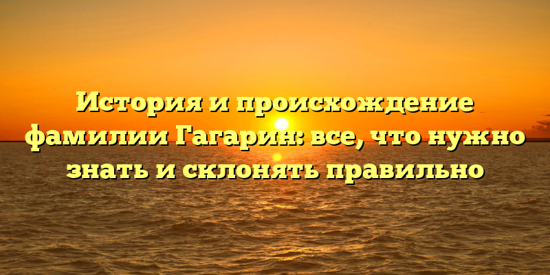 История и происхождение фамилии Гагарин: все, что нужно знать и склонять правильно