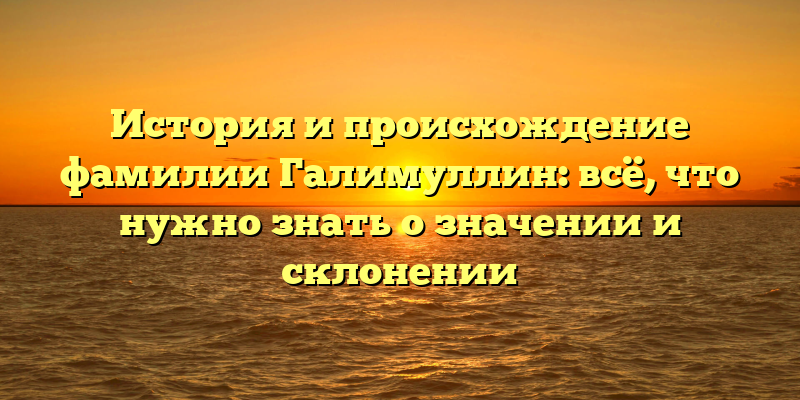История и происхождение фамилии Галимуллин: всё, что нужно знать о значении и склонении