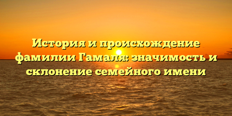 История и происхождение фамилии Гамаля: значимость и склонение семейного имени