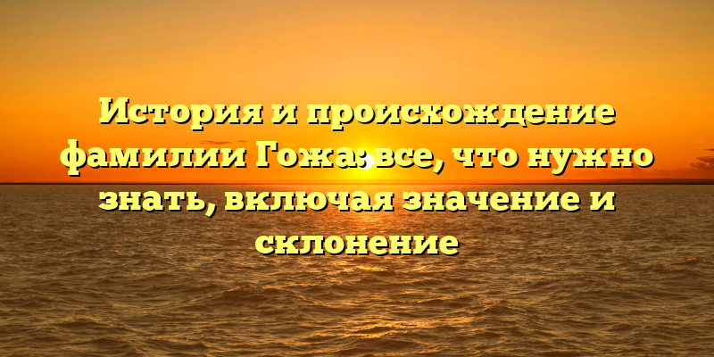 История и происхождение фамилии Гожа: все, что нужно знать, включая значение и склонение