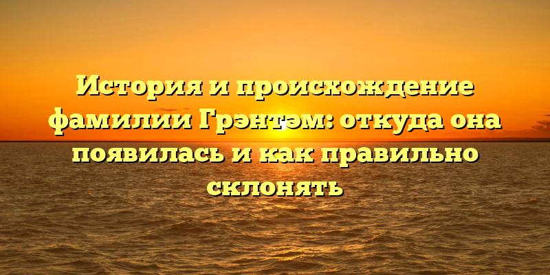 История и происхождение фамилии Грэнтэм: откуда она появилась и как правильно склонять
