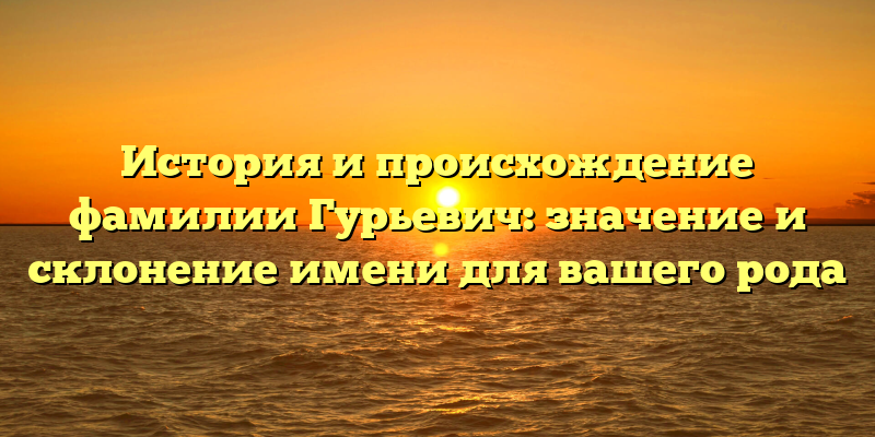 История и происхождение фамилии Гурьевич: значение и склонение имени для вашего рода