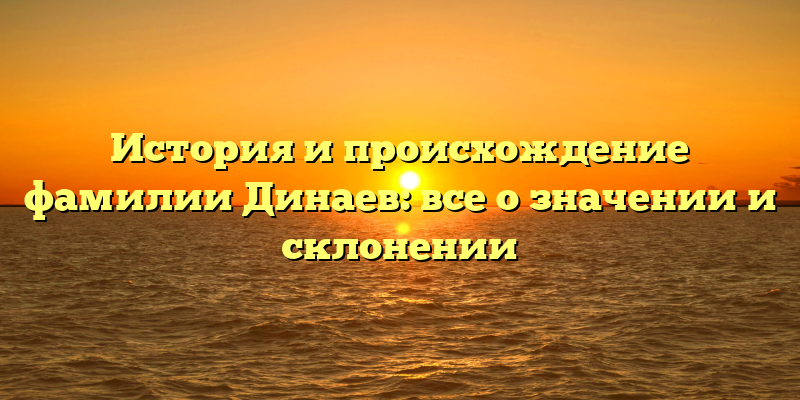 История и происхождение фамилии Динаев: все о значении и склонении