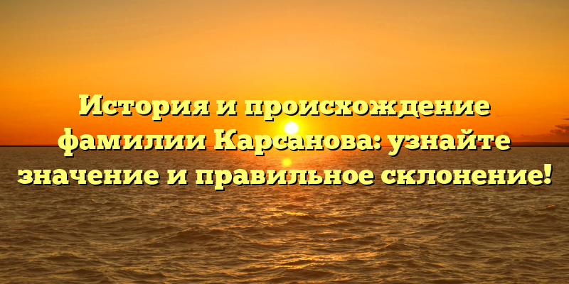 История и происхождение фамилии Карсанова: узнайте значение и правильное склонение!