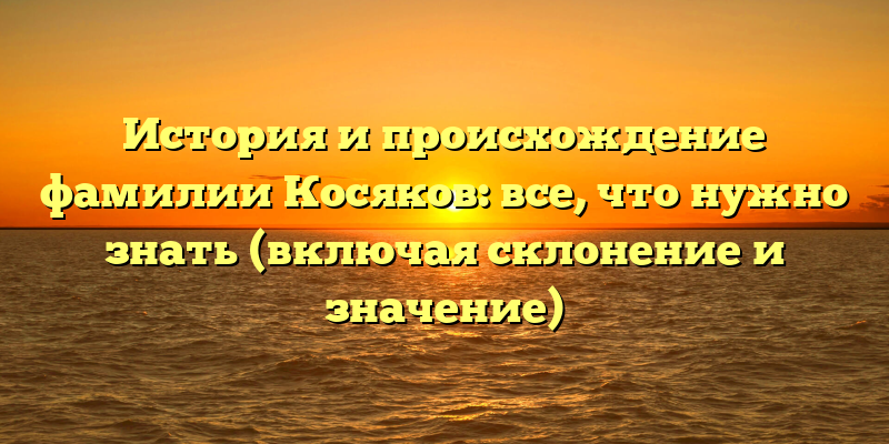 История и происхождение фамилии Косяков: все, что нужно знать (включая склонение и значение)