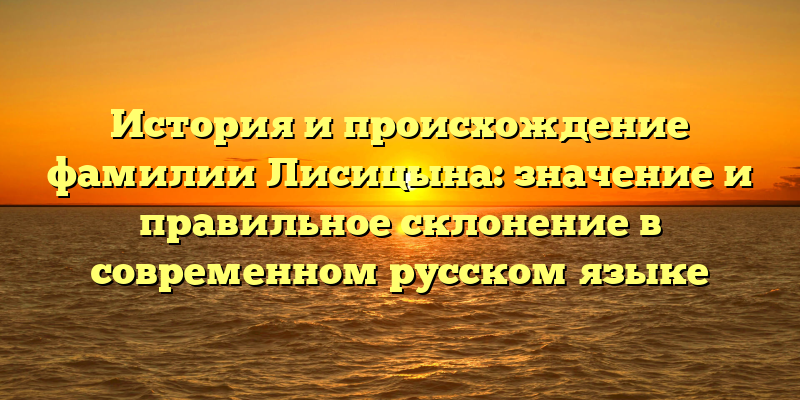 История и происхождение фамилии Лисицына: значение и правильное склонение в современном русском языке