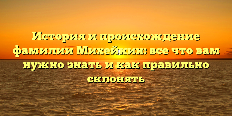 История и происхождение фамилии Михейкин: все что вам нужно знать и как правильно склонять