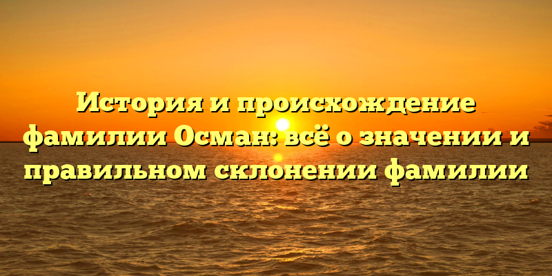История и происхождение фамилии Осман: всё о значении и правильном склонении фамилии