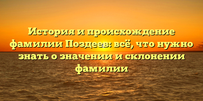 История и происхождение фамилии Поздеев: всё, что нужно знать о значении и склонении фамилии
