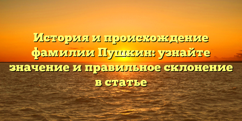 История и происхождение фамилии Пушкин: узнайте значение и правильное склонение в статье