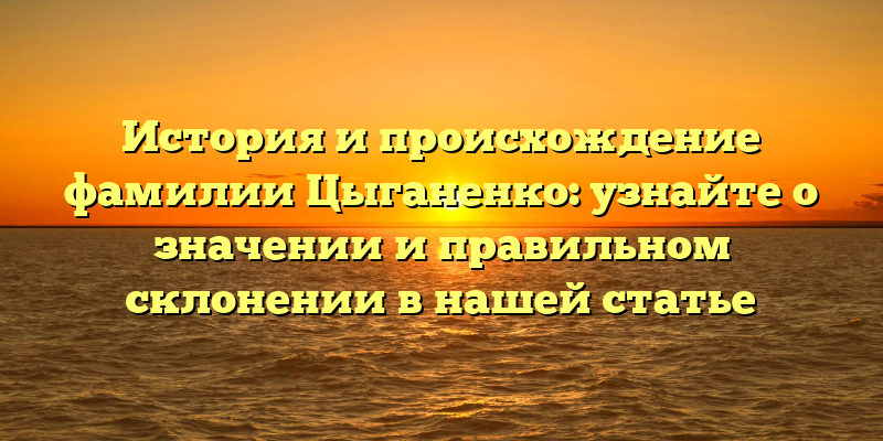 История и происхождение фамилии Цыганенко: узнайте о значении и правильном склонении в нашей статье