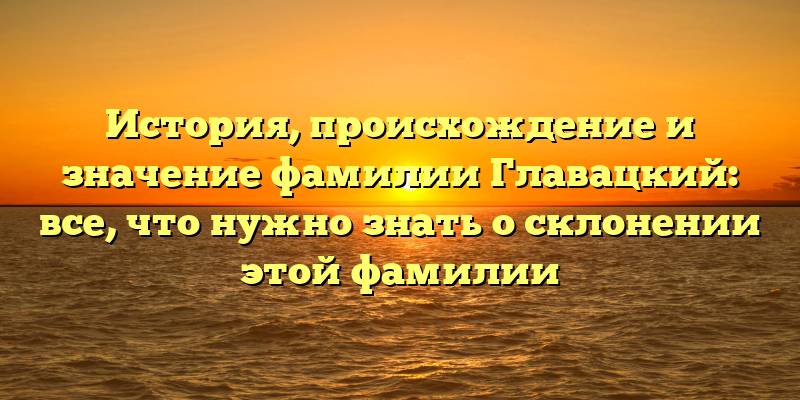 История, происхождение и значение фамилии Главацкий: все, что нужно знать о склонении этой фамилии