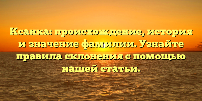 Ксанка: происхождение, история и значение фамилии. Узнайте правила склонения с помощью нашей статьи.