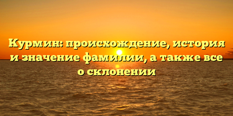Курмин: происхождение, история и значение фамилии, а также все о склонении