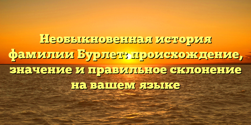 Необыкновенная история фамилии Бурлет: происхождение, значение и правильное склонение на вашем языке