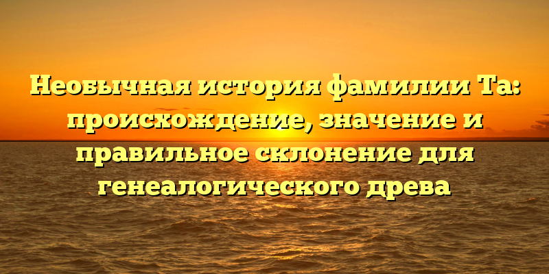 Необычная история фамилии Та: происхождение, значение и правильное склонение для генеалогического древа