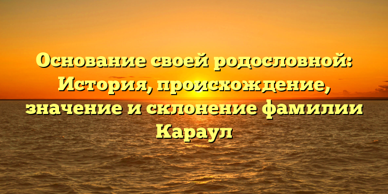 Основание своей родословной: История, происхождение, значение и склонение фамилии Караул