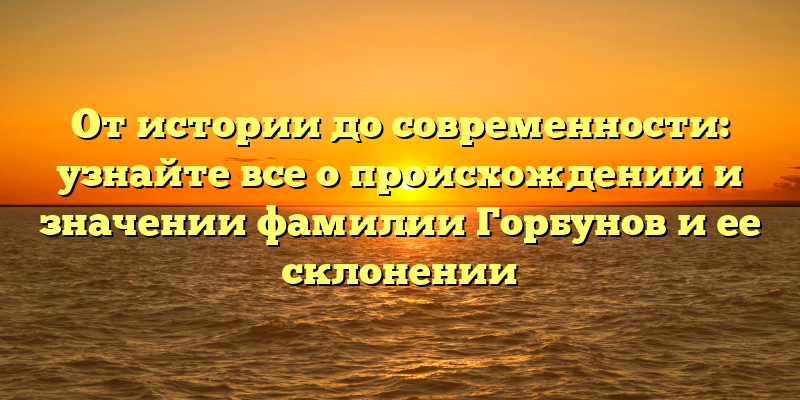 От истории до современности: узнайте все о происхождении и значении фамилии Горбунов и ее склонении