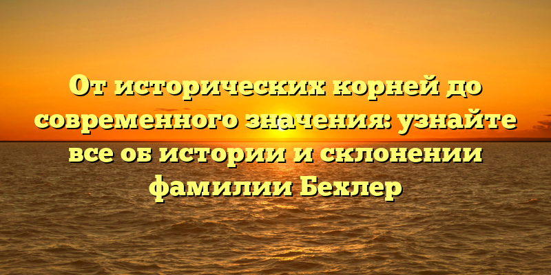 От исторических корней до современного значения: узнайте все об истории и склонении фамилии Бехлер